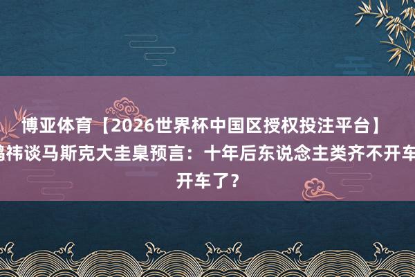 博亚体育【2026世界杯中国区授权投注平台】 周鸿祎谈马斯克大圭臬预言:十年后东说念主类齐不开车了?
