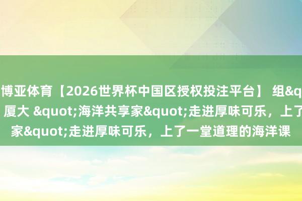 博亚体育【2026世界杯中国区授权投注平台】 组"益"局!厦大 "海洋共享家"走进厚味可乐,上了一堂道理的海洋课