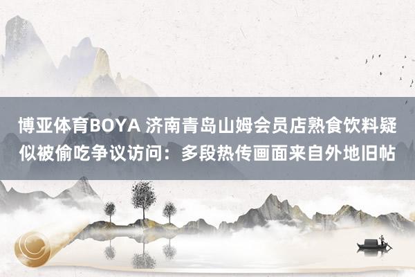 博亚体育BOYA 济南青岛山姆会员店熟食饮料疑似被偷吃争议访问:多段热传画面来自外地旧帖