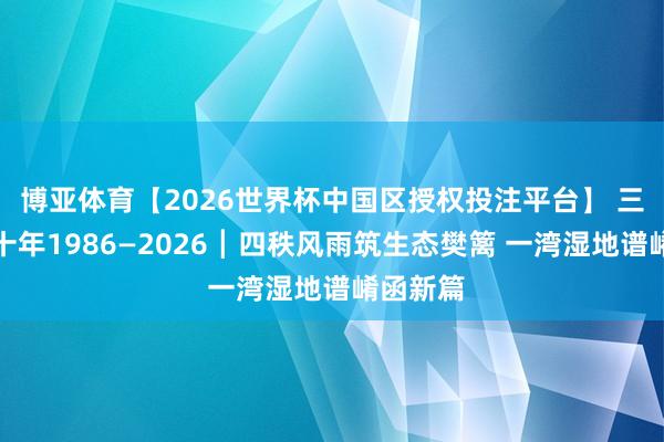 博亚体育【2026世界杯中国区授权投注平台】 三门峡四十年1986—2026┃四秩风雨筑生态樊篱 一湾湿地谱崤函新篇