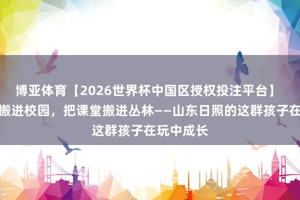 博亚体育【2026世界杯中国区授权投注平台】 把博物馆搬进校园,把课堂搬进丛林——山东日照的这群孩子在玩中成长