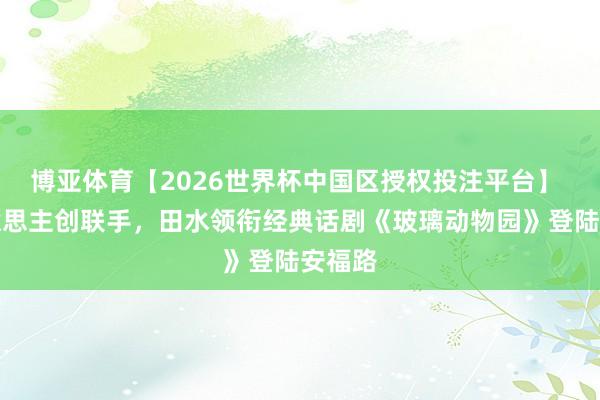 博亚体育【2026世界杯中国区授权投注平台】 中好意思主创联手,田水领衔经典话剧《玻璃动物园》登陆安福路