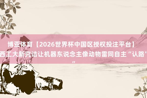 博亚体育【2026世界杯中国区授权投注平台】 西工大新究诘让机器东说念主像动物雷同自主“认路”