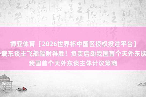 博亚体育【2026世界杯中国区授权投注平台】 神州二十三号载东谈主飞船辐射得胜!负责启动我国首个天外东谈主体计议筹商