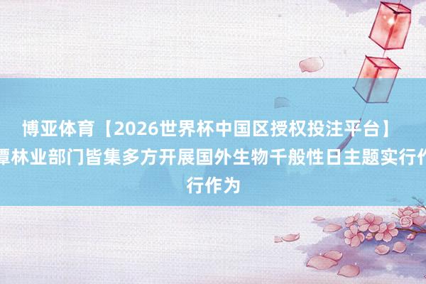 博亚体育【2026世界杯中国区授权投注平台】 湘潭林业部门皆集多方开展国外生物千般性日主题实行作为