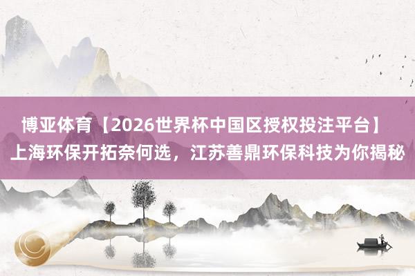 博亚体育【2026世界杯中国区授权投注平台】 上海环保开拓奈何选,江苏善鼎环保科技为你揭秘