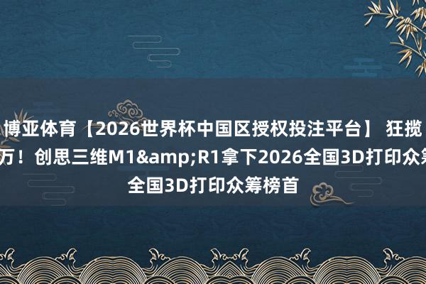 博亚体育【2026世界杯中国区授权投注平台】 狂揽5340万！创思三维M1&R1拿下2026全国3D打印众筹榜首
