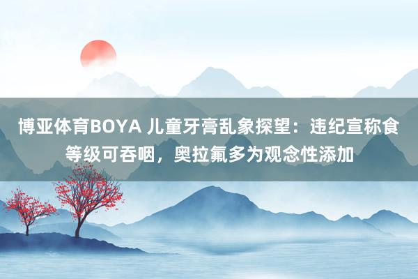 博亚体育BOYA 儿童牙膏乱象探望：违纪宣称食等级可吞咽，奥拉氟多为观念性添加