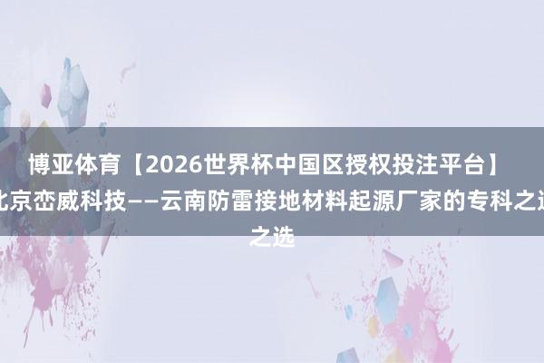博亚体育【2026世界杯中国区授权投注平台】 北京峦威科技——云南防雷接地材料起源厂家的专科之选