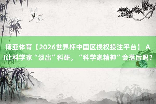 博亚体育【2026世界杯中国区授权投注平台】 AI让科学家“淡出”科研,“科学家精神”会落后吗?
