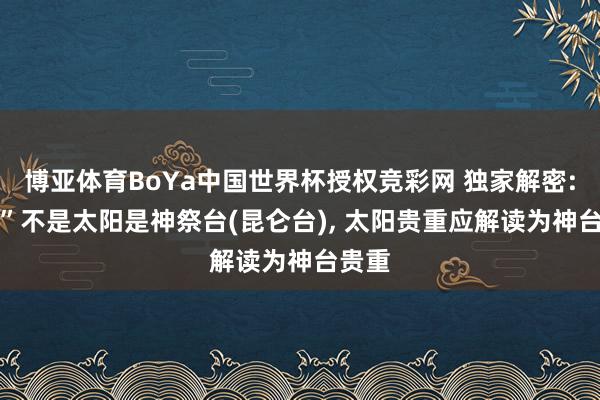博亚体育BoYa中国世界杯授权竞彩网 独家解密: “日”不是太阳是神祭台(昆仑台), 太阳贵重应解读为神台贵重