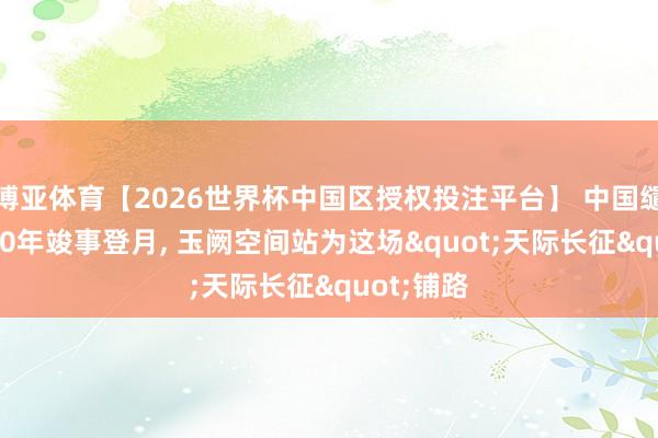博亚体育【2026世界杯中国区授权投注平台】 中国缱绻在2030年竣事登月, 玉阙空间站为这场"天际长征"铺路