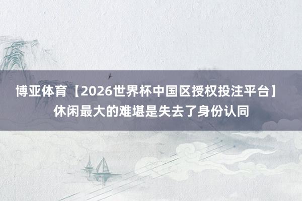 博亚体育【2026世界杯中国区授权投注平台】 休闲最大的难堪是失去了身份认同