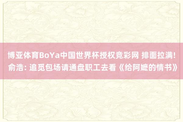 博亚体育BoYa中国世界杯授权竞彩网 排面拉满! 俞浩: 追觅包场请通盘职工去看《给阿嬷的情书》