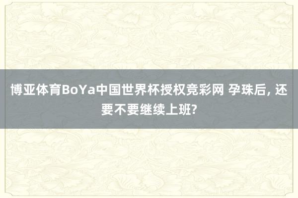 博亚体育BoYa中国世界杯授权竞彩网 孕珠后, 还要不要继续上班?