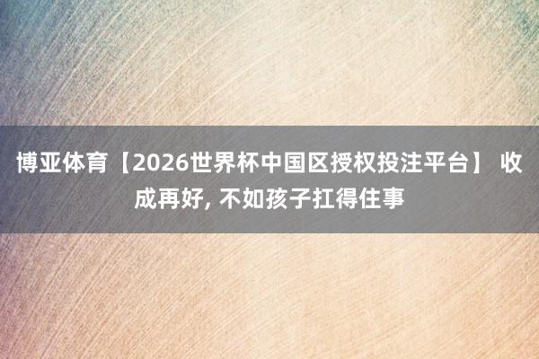 博亚体育【2026世界杯中国区授权投注平台】 收成再好, 不如孩子扛得住事