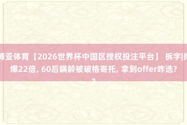 博亚体育【2026世界杯中国区授权投注平台】 拆字|岗爆22倍， 60后瞒龄被破格寄托， 拿到offer咋选?