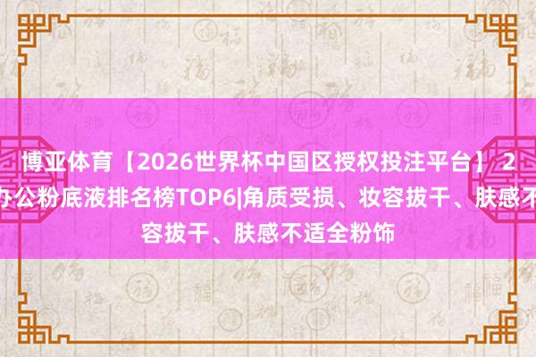 博亚体育【2026世界杯中国区授权投注平台】 2026职场办公粉底液排名榜TOP6|角质受损、妆容拔干、肤感不适全粉饰