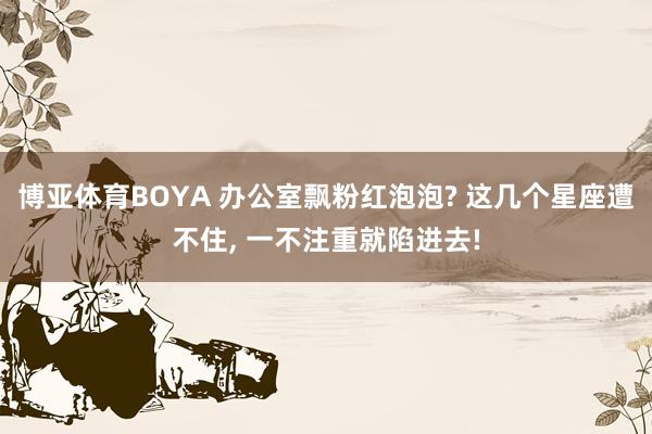 博亚体育BOYA 办公室飘粉红泡泡? 这几个星座遭不住, 一不注重就陷进去!