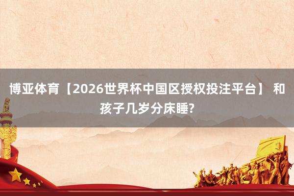 博亚体育【2026世界杯中国区授权投注平台】 和孩子几岁分床睡?