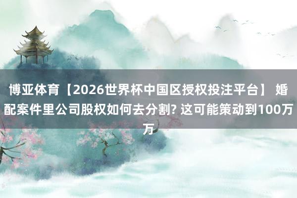 博亚体育【2026世界杯中国区授权投注平台】 婚配案件里公司股权如何去分割? 这可能策动到100万