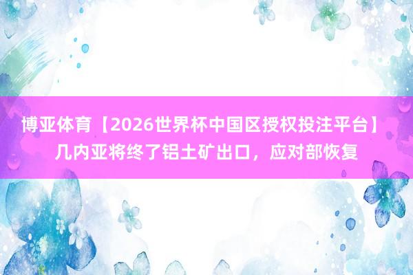 博亚体育【2026世界杯中国区授权投注平台】 几内亚将终了铝土矿出口,应对部恢复