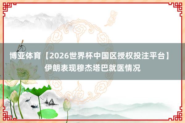 博亚体育【2026世界杯中国区授权投注平台】 伊朗表现穆杰塔巴就医情况