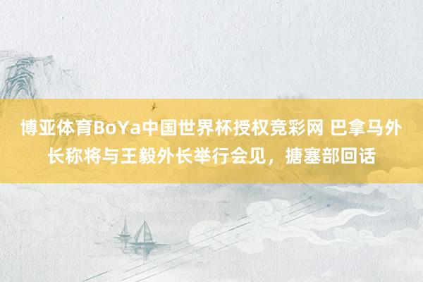 博亚体育BoYa中国世界杯授权竞彩网 巴拿马外长称将与王毅外长举行会见,搪塞部回话