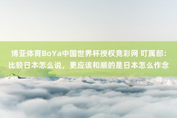 博亚体育BoYa中国世界杯授权竞彩网 叮属部：比较日本怎么说，更应该和顺的是日本怎么作念