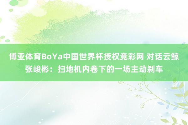 博亚体育BoYa中国世界杯授权竞彩网 对话云鲸张峻彬：扫地机内卷下的一场主动刹车