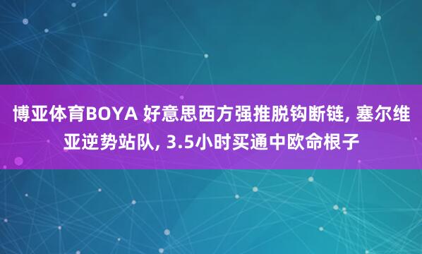 博亚体育BOYA 好意思西方强推脱钩断链， 塞尔维亚逆势站队， 3.5小时买通中欧命根子