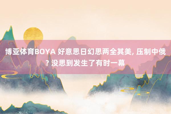博亚体育BOYA 好意思日幻思两全其美, 压制中俄? 没思到发生了有时一幕
