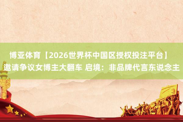 博亚体育【2026世界杯中国区授权投注平台】 邀请争议女博主大翻车 启境:非品牌代言东说念主