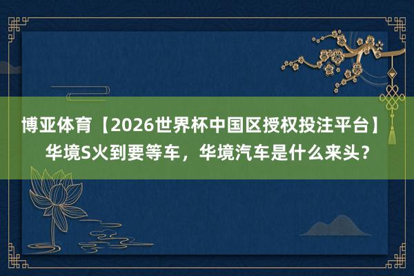 博亚体育【2026世界杯中国区授权投注平台】 华境S火到要等车,华境汽车是什么来头?