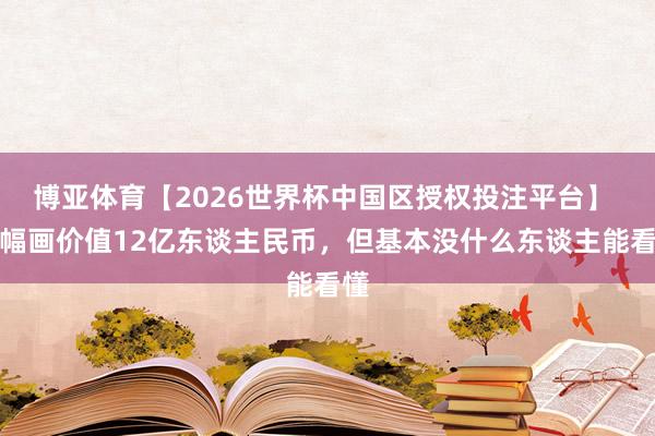博亚体育【2026世界杯中国区授权投注平台】 这幅画价值12亿东谈主民币，但基本没什么东谈主能看懂
