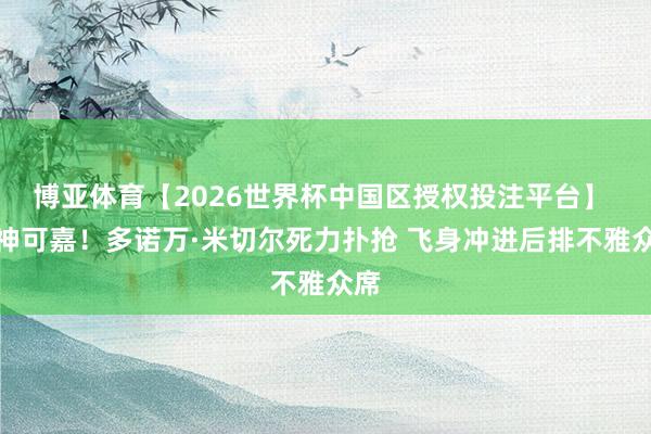 博亚体育【2026世界杯中国区授权投注平台】 精神可嘉！多诺万·米切尔死力扑抢 飞身冲进后排不雅众席