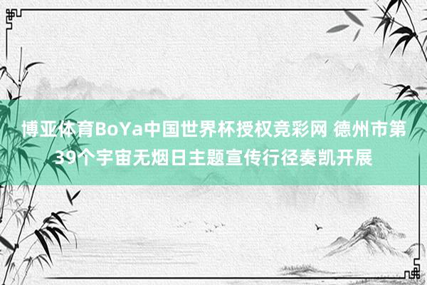 博亚体育BoYa中国世界杯授权竞彩网 德州市第39个宇宙无烟日主题宣传行径奏凯开展