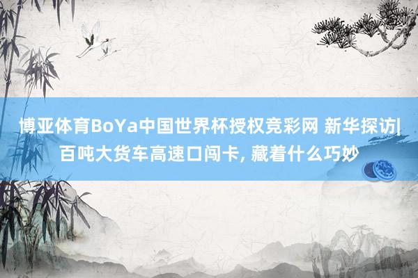 博亚体育BoYa中国世界杯授权竞彩网 新华探访|百吨大货车高速口闯卡, 藏着什么巧妙