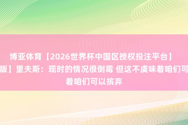 博亚体育【2026世界杯中国区授权投注平台】 【完整版】里夫斯:现时的情况很倒霉 但这不虞味着咱们可以摈弃