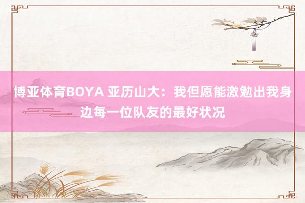 博亚体育BOYA 亚历山大:我但愿能激勉出我身边每一位队友的最好状况