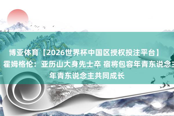 博亚体育【2026世界杯中国区授权投注平台】 【完整版】霍姆格伦:亚历山大身先士卒 宿将包容年青东说念主共同成长