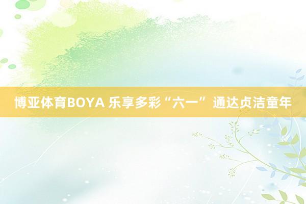 博亚体育BOYA 乐享多彩“六一” 通达贞洁童年