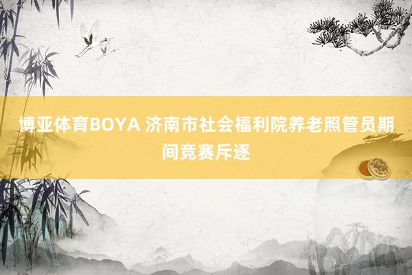 博亚体育BOYA 济南市社会福利院养老照管员期间竞赛斥逐