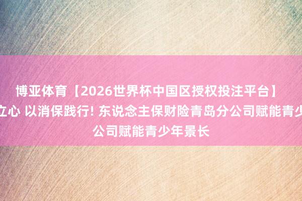 博亚体育【2026世界杯中国区授权投注平台】 以文化立心 以消保践行! 东说念主保财险青岛分公司赋能青少年景长