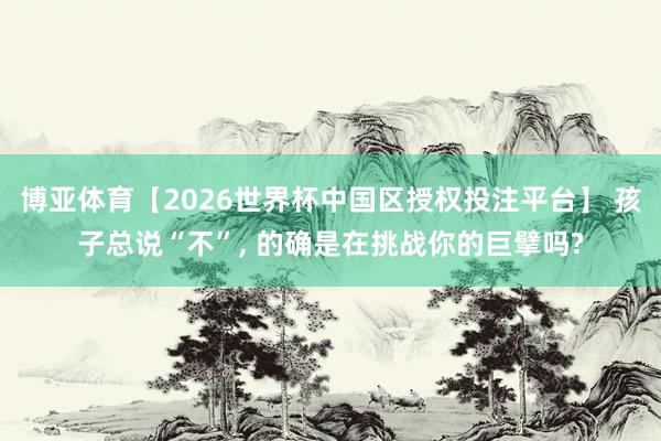 博亚体育【2026世界杯中国区授权投注平台】 孩子总说“不”， 的确是在挑战你的巨擘吗?
