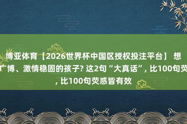 博亚体育【2026世界杯中国区授权投注平台】 想养出内心广博、激情稳固的孩子? 这2句“大真话”, 比100句荧惑皆有效