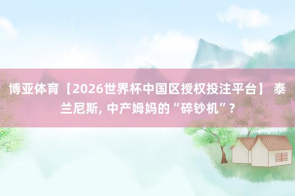 博亚体育【2026世界杯中国区授权投注平台】 泰兰尼斯, 中产姆妈的“碎钞机”?