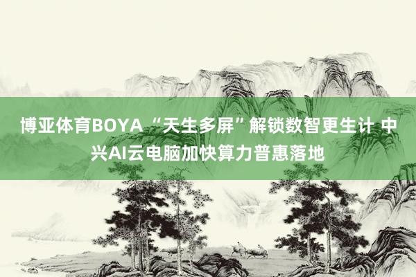 博亚体育BOYA “天生多屏”解锁数智更生计 中兴AI云电脑加快算力普惠落地