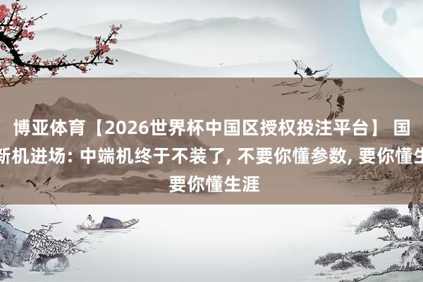 博亚体育【2026世界杯中国区授权投注平台】 国产新机进场: 中端机终于不装了, 不要你懂参数, 要你懂生涯
