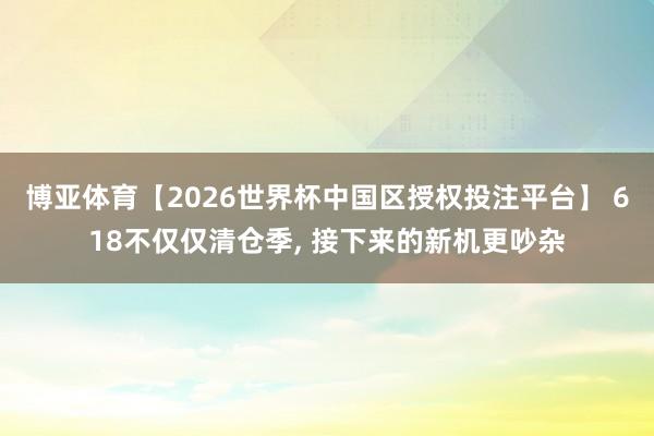 博亚体育【2026世界杯中国区授权投注平台】 618不仅仅清仓季, 接下来的新机更吵杂
